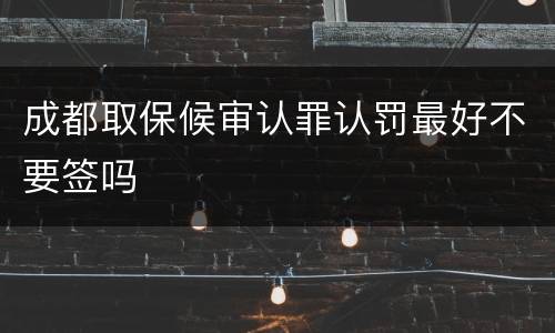 成都取保候审认罪认罚最好不要签吗