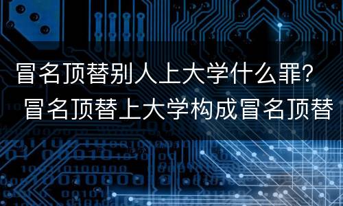 冒名顶替别人上大学什么罪？ 冒名顶替上大学构成冒名顶替罪吗