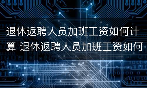 退休返聘人员加班工资如何计算 退休返聘人员加班工资如何计算方法