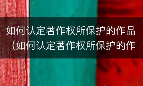 如何认定著作权所保护的作品（如何认定著作权所保护的作品是否有效）