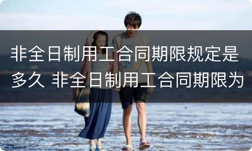 非全日制用工合同期限规定是多久 非全日制用工合同期限为多久