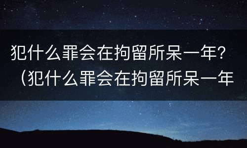 犯什么罪会在拘留所呆一年？（犯什么罪会在拘留所呆一年呢）