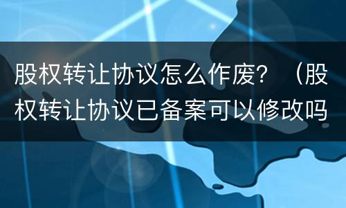 股权转让协议怎么作废？（股权转让协议已备案可以修改吗）