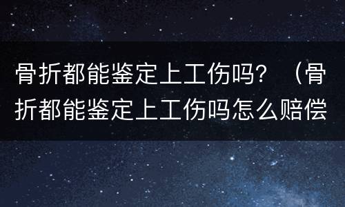 骨折都能鉴定上工伤吗？（骨折都能鉴定上工伤吗怎么赔偿）