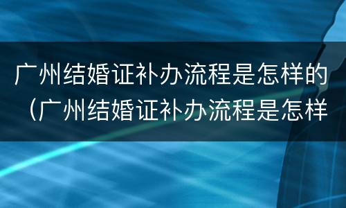 广州结婚证补办流程是怎样的（广州结婚证补办流程是怎样的呢）