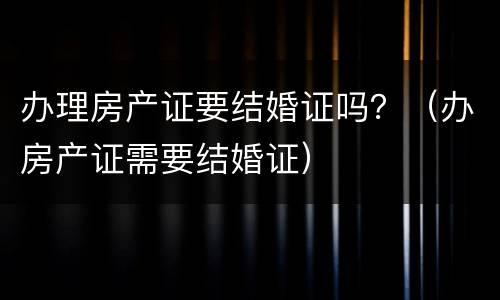 办理房产证要结婚证吗？（办房产证需要结婚证）