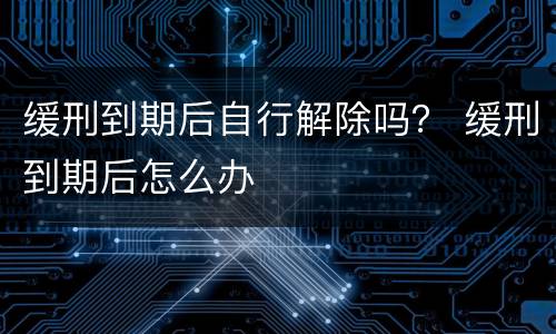 缓刑到期后自行解除吗？ 缓刑到期后怎么办