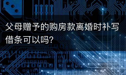 父母赠予的购房款离婚时补写借条可以吗？