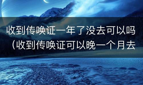 收到传唤证一年了没去可以吗（收到传唤证可以晚一个月去吗）
