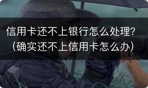 信用卡还不上银行怎么处理？（确实还不上信用卡怎么办）
