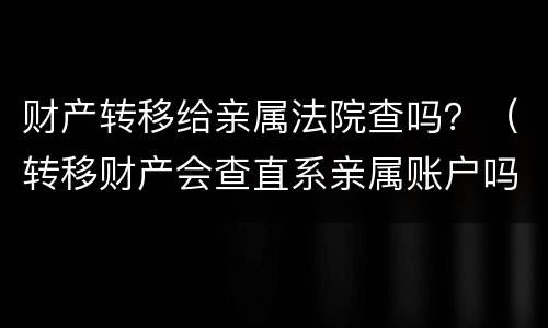 财产转移给亲属法院查吗？（转移财产会查直系亲属账户吗）
