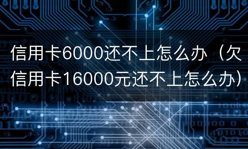 信用卡6000还不上怎么办（欠信用卡16000元还不上怎么办）