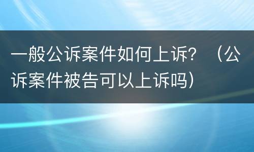 一般公诉案件如何上诉？（公诉案件被告可以上诉吗）