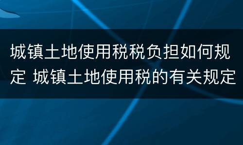 城镇土地使用税税负担如何规定 城镇土地使用税的有关规定