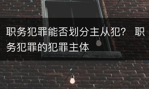 职务犯罪能否划分主从犯？ 职务犯罪的犯罪主体