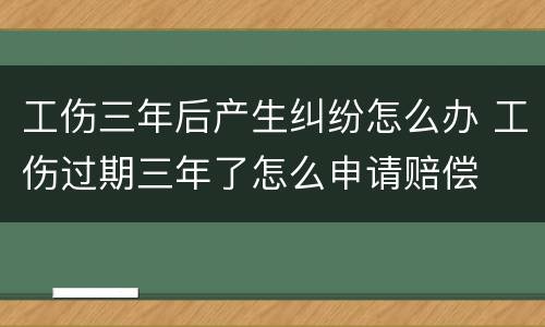 工伤三年后产生纠纷怎么办 工伤过期三年了怎么申请赔偿