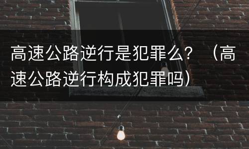 高速公路逆行是犯罪么？（高速公路逆行构成犯罪吗）