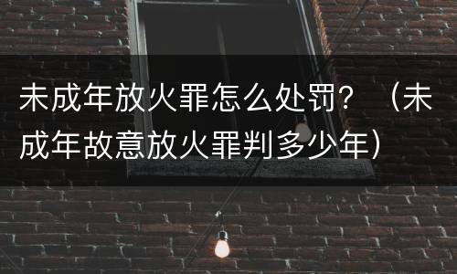 未成年放火罪怎么处罚？（未成年故意放火罪判多少年）