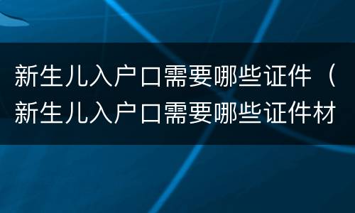 新生儿入户口需要哪些证件（新生儿入户口需要哪些证件材料）