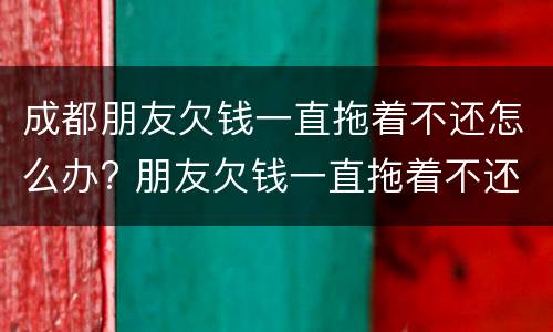 成都朋友欠钱一直拖着不还怎么办? 朋友欠钱一直拖着不还,可以报警吗