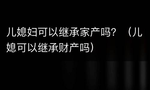 儿媳妇可以继承家产吗？（儿媳可以继承财产吗）