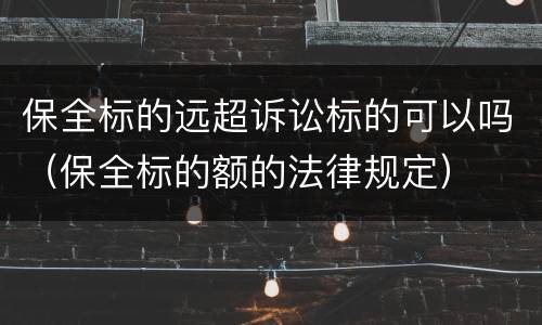 保全标的远超诉讼标的可以吗（保全标的额的法律规定）