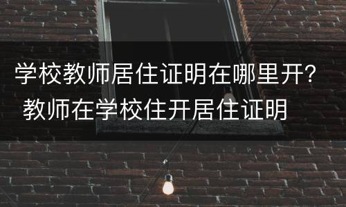 学校教师居住证明在哪里开？ 教师在学校住开居住证明
