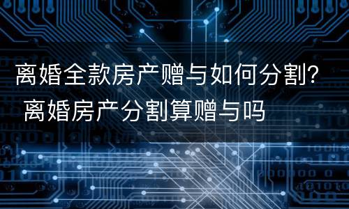 离婚全款房产赠与如何分割？ 离婚房产分割算赠与吗