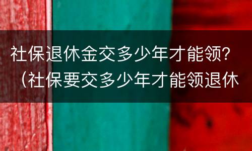 社保退休金交多少年才能领？（社保要交多少年才能领退休金）
