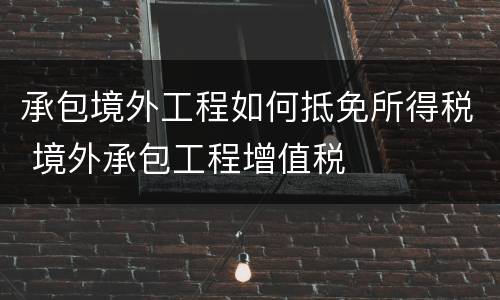 承包境外工程如何抵免所得税 境外承包工程增值税
