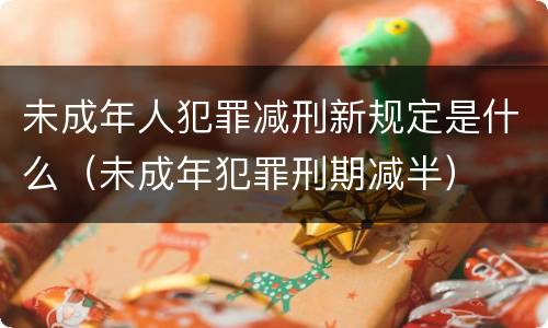 未成年人犯罪减刑新规定是什么（未成年犯罪刑期减半）