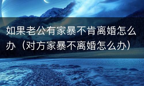 如果老公有家暴不肯离婚怎么办（对方家暴不离婚怎么办）