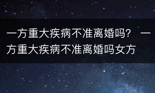 一方重大疾病不准离婚吗？ 一方重大疾病不准离婚吗女方