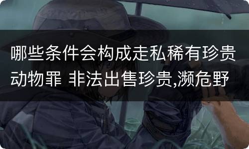 哪些条件会构成走私稀有珍贵动物罪 非法出售珍贵,濒危野生动物罪属于什么犯罪类型