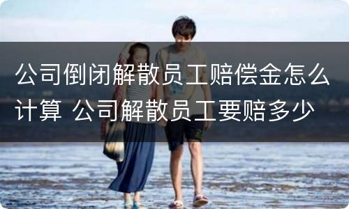 公司倒闭解散员工赔偿金怎么计算 公司解散员工要赔多少