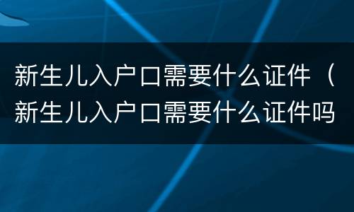 新生儿入户口需要什么证件（新生儿入户口需要什么证件吗）
