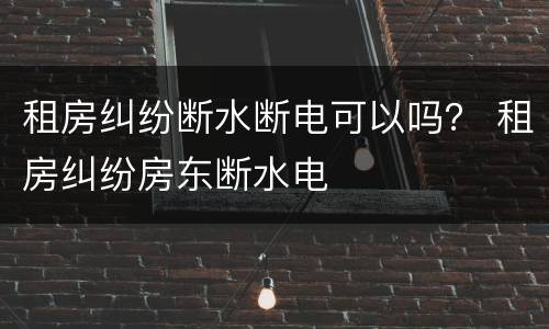 租房纠纷断水断电可以吗？ 租房纠纷房东断水电