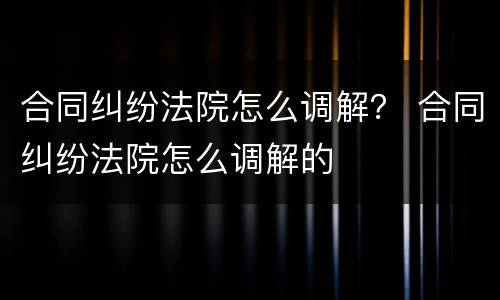 合同纠纷法院怎么调解？ 合同纠纷法院怎么调解的
