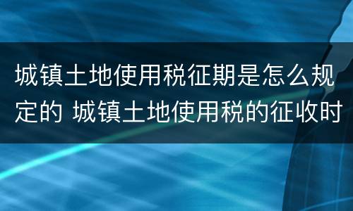 城镇土地使用税征期是怎么规定的 城镇土地使用税的征收时间