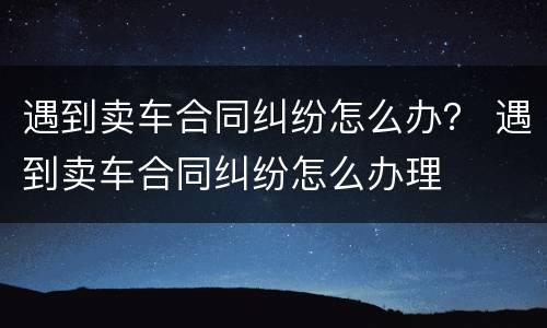 遇到卖车合同纠纷怎么办？ 遇到卖车合同纠纷怎么办理