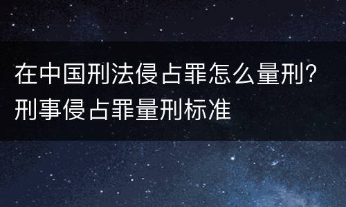 在中国刑法侵占罪怎么量刑? 刑事侵占罪量刑标准