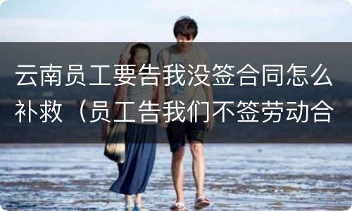 云南员工要告我没签合同怎么补救（员工告我们不签劳动合同怎么办）