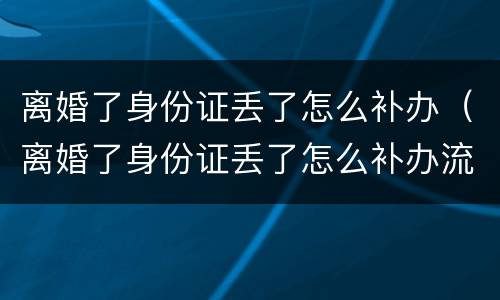 离婚了身份证丢了怎么补办（离婚了身份证丢了怎么补办流程）