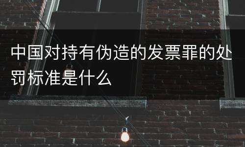 中国对持有伪造的发票罪的处罚标准是什么