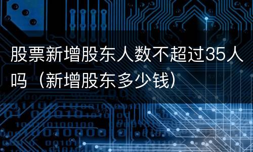 股票新增股东人数不超过35人吗（新增股东多少钱）