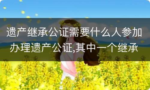 遗产继承公证需要什么人参加 办理遗产公证,其中一个继承人不能到现场