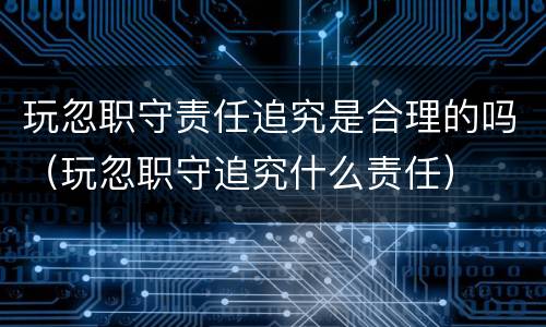 玩忽职守责任追究是合理的吗（玩忽职守追究什么责任）