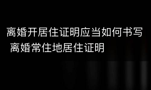 离婚开居住证明应当如何书写 离婚常住地居住证明