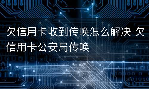 欠信用卡收到传唤怎么解决 欠信用卡公安局传唤