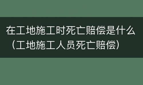 在工地施工时死亡赔偿是什么（工地施工人员死亡赔偿）
